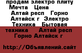 продам электро плиту Мечта › Цена ­ 5 000 - Алтай респ., Горно-Алтайск г. Электро-Техника » Бытовая техника   . Алтай респ.,Горно-Алтайск г.